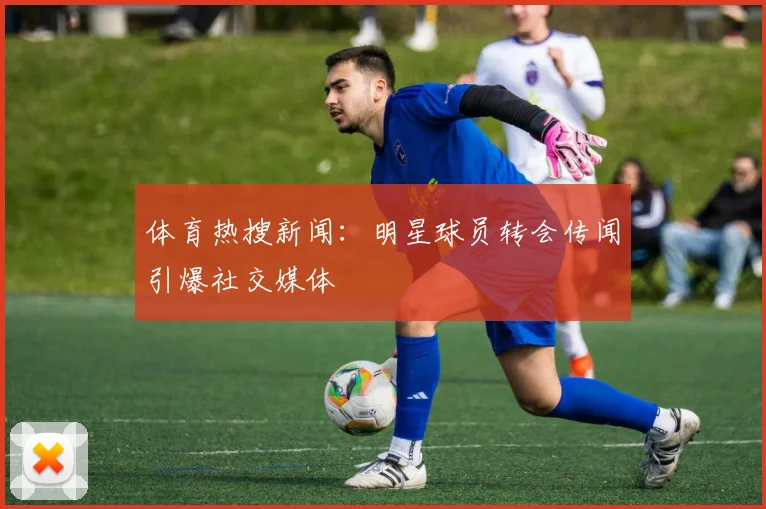 体育热搜新闻:明星球员转会传闻引爆社交媒体