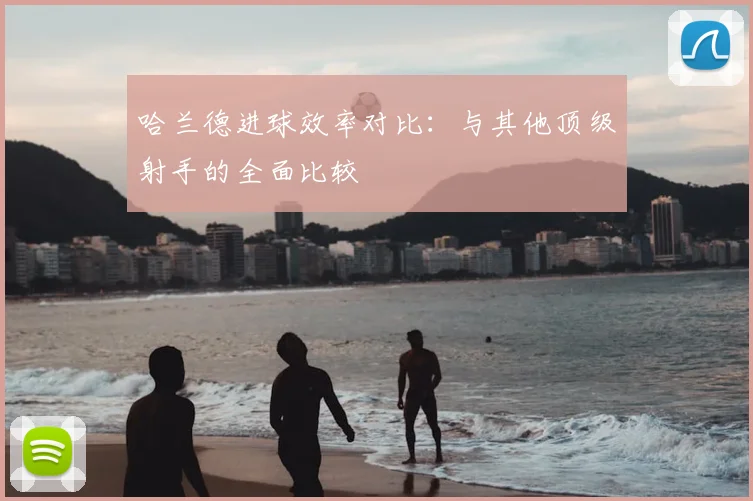 哈兰德进球效率对比:与其他顶级射手的全面比较