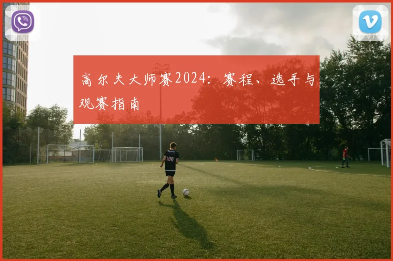 高尔夫大师赛2024：赛程、选手与观赛指南