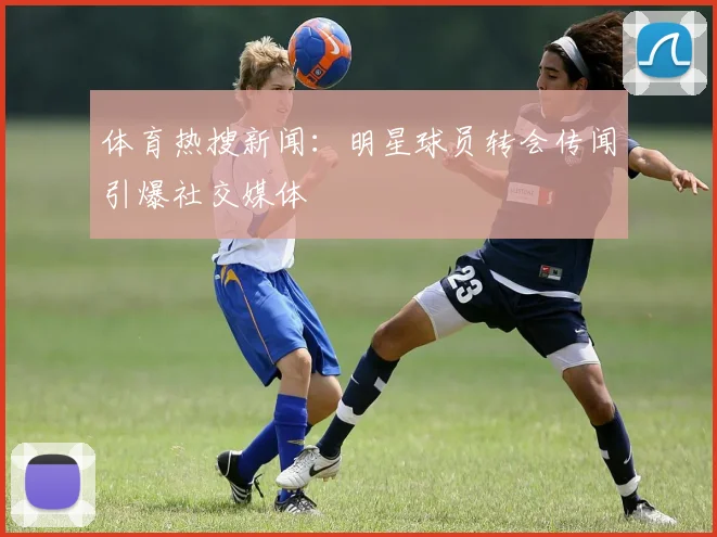 体育热搜新闻:明星球员转会传闻引爆社交媒体