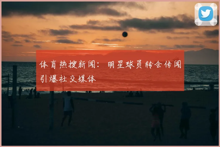 体育热搜新闻:明星球员转会传闻引爆社交媒体