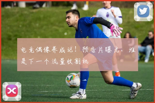 电竞偶像养成记！预告片曝光，谁是下一个流量收割机
