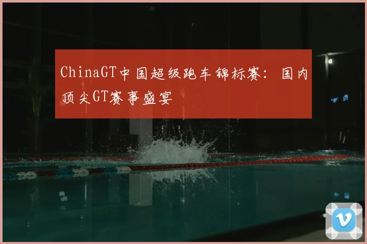 ChinaGT中国超级跑车锦标赛:国内顶尖GT赛事盛宴