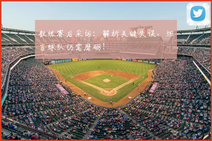 教练赛后采访：解析关键失误，坦言球队仍需磨砺！