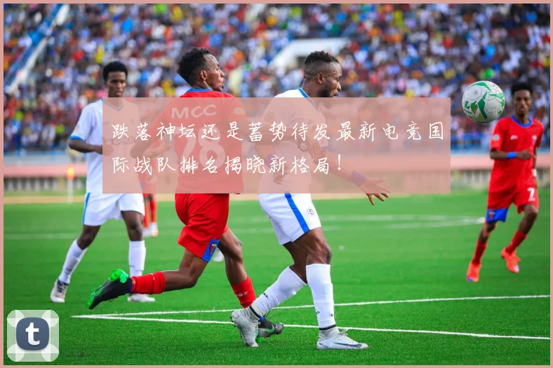 跌落神坛还是蓄势待发最新电竞国际战队排名揭晓新格局！