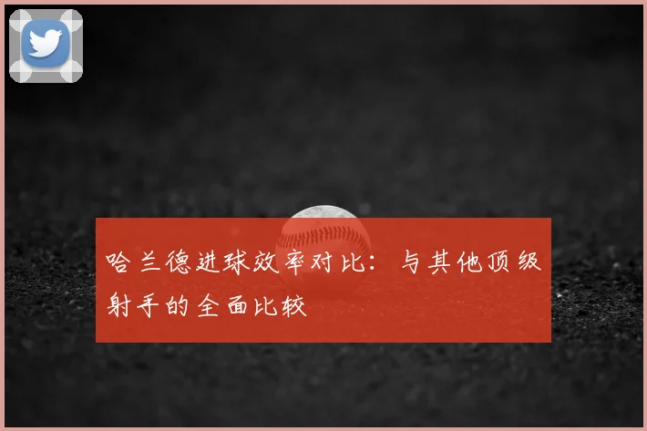 哈兰德进球效率对比：与其他顶级射手的全面比较