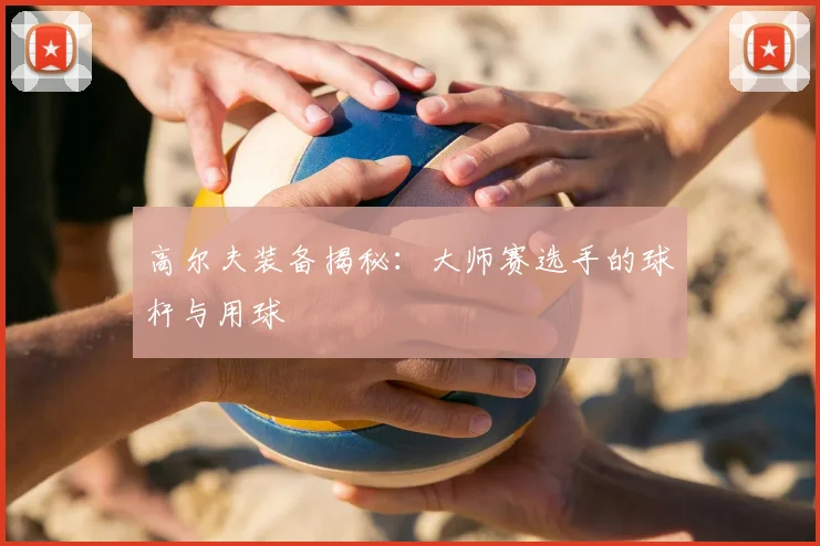 高尔夫装备揭秘:大师赛选手的球杆与用球
