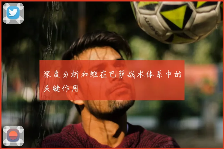 深度分析加维在巴萨战术体系中的关键作用