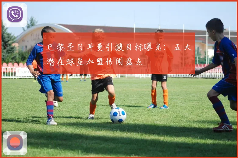 巴黎圣日耳曼引援目标曝光：五大潜在球星加盟传闻盘点
