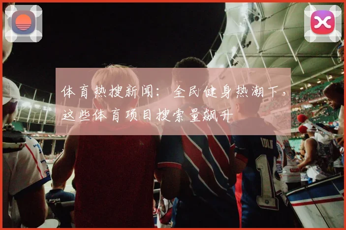 体育热搜新闻:全民健身热潮下,这些体育项目搜索量飙升