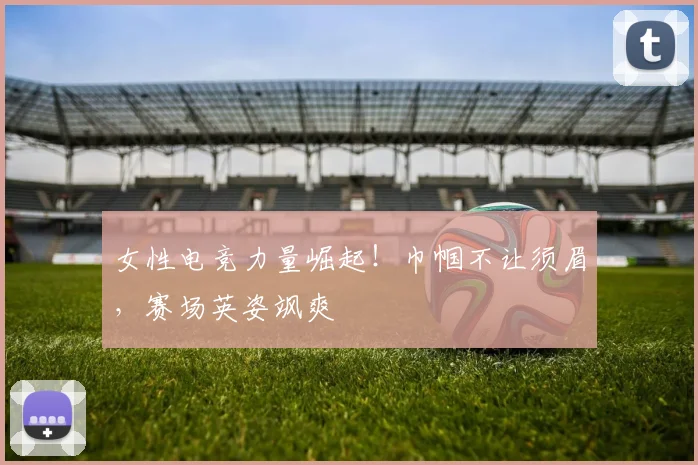 女性电竞力量崛起！巾帼不让须眉，赛场英姿飒爽