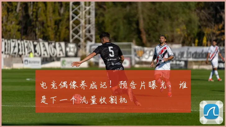 电竞偶像养成记!预告片曝光,谁是下一个流量收割机