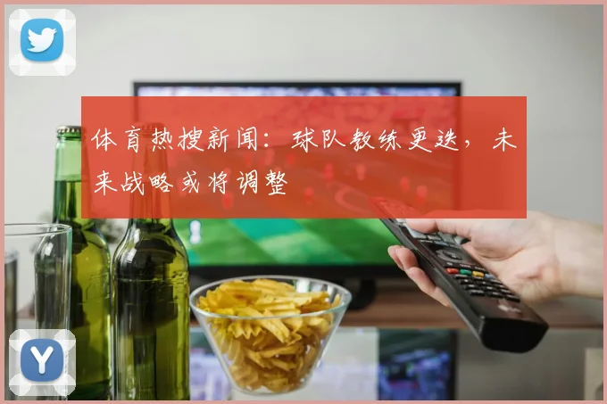 体育热搜新闻：球队教练更迭，未来战略或将调整
