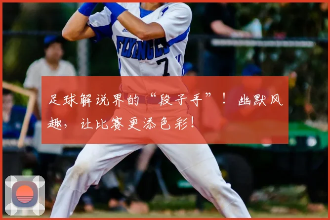 足球解说界的“段子手”!幽默风趣,让比赛更添色彩!